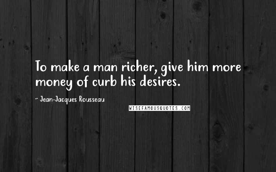 Jean-Jacques Rousseau Quotes: To make a man richer, give him more money of curb his desires.