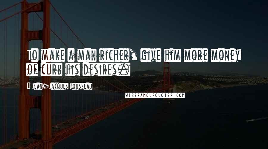 Jean-Jacques Rousseau Quotes: To make a man richer, give him more money of curb his desires.