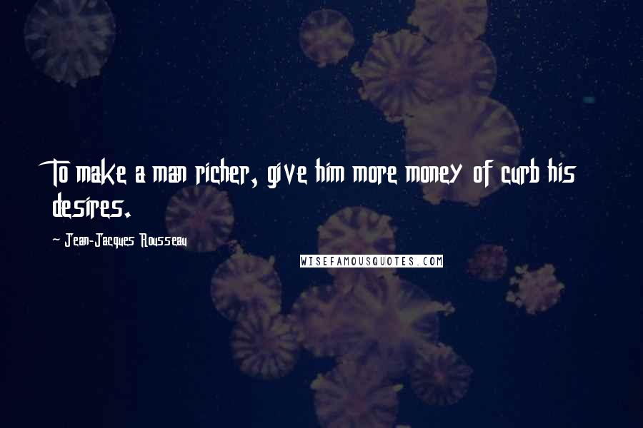 Jean-Jacques Rousseau Quotes: To make a man richer, give him more money of curb his desires.