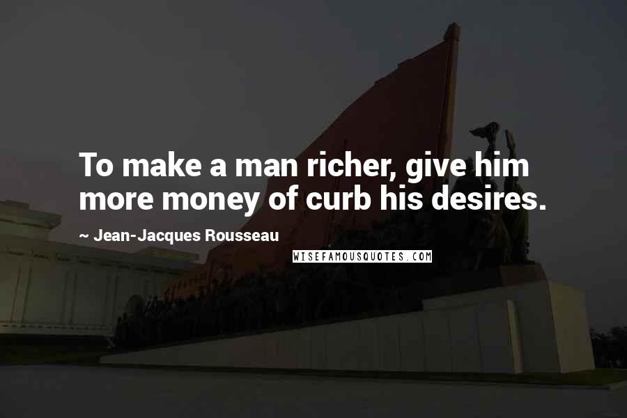 Jean-Jacques Rousseau Quotes: To make a man richer, give him more money of curb his desires.