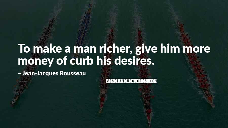 Jean-Jacques Rousseau Quotes: To make a man richer, give him more money of curb his desires.