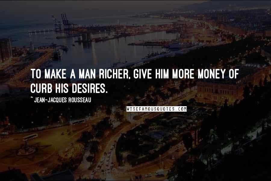 Jean-Jacques Rousseau Quotes: To make a man richer, give him more money of curb his desires.