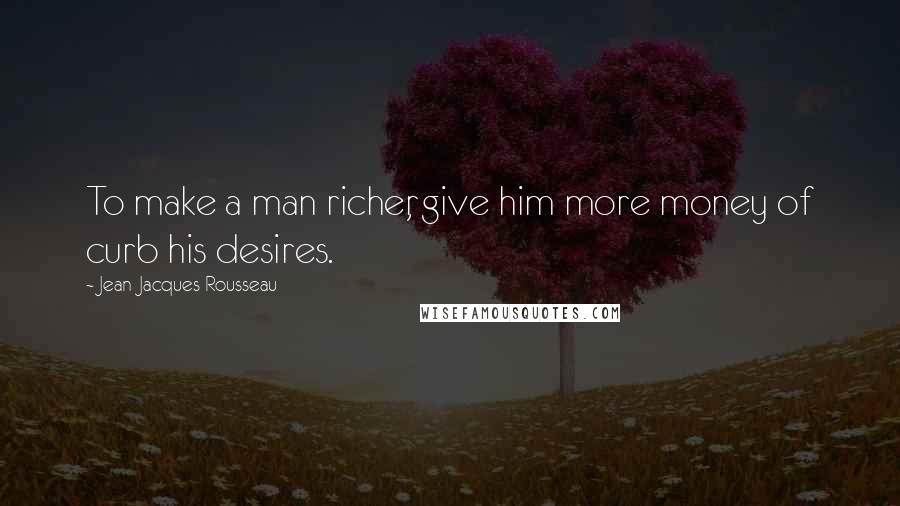 Jean-Jacques Rousseau Quotes: To make a man richer, give him more money of curb his desires.