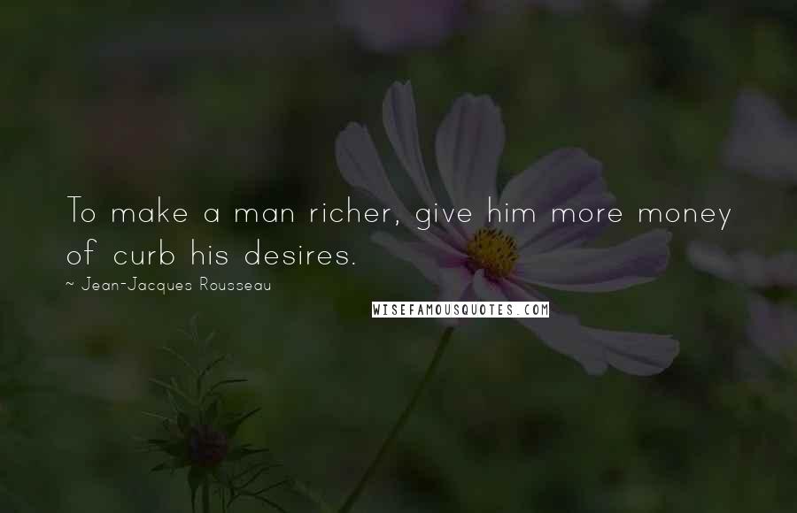 Jean-Jacques Rousseau Quotes: To make a man richer, give him more money of curb his desires.