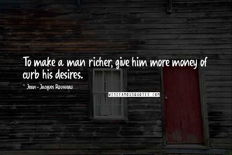 Jean-Jacques Rousseau Quotes: To make a man richer, give him more money of curb his desires.