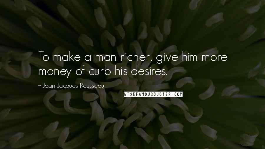 Jean-Jacques Rousseau Quotes: To make a man richer, give him more money of curb his desires.