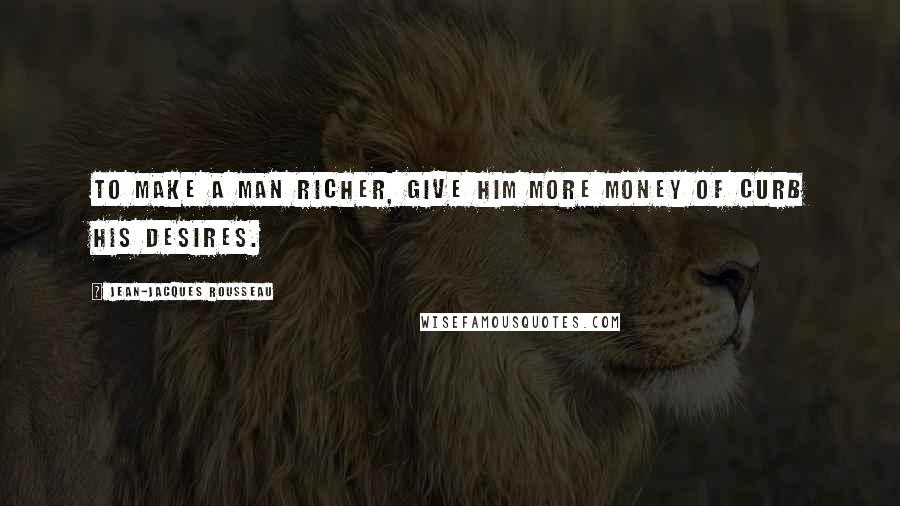 Jean-Jacques Rousseau Quotes: To make a man richer, give him more money of curb his desires.