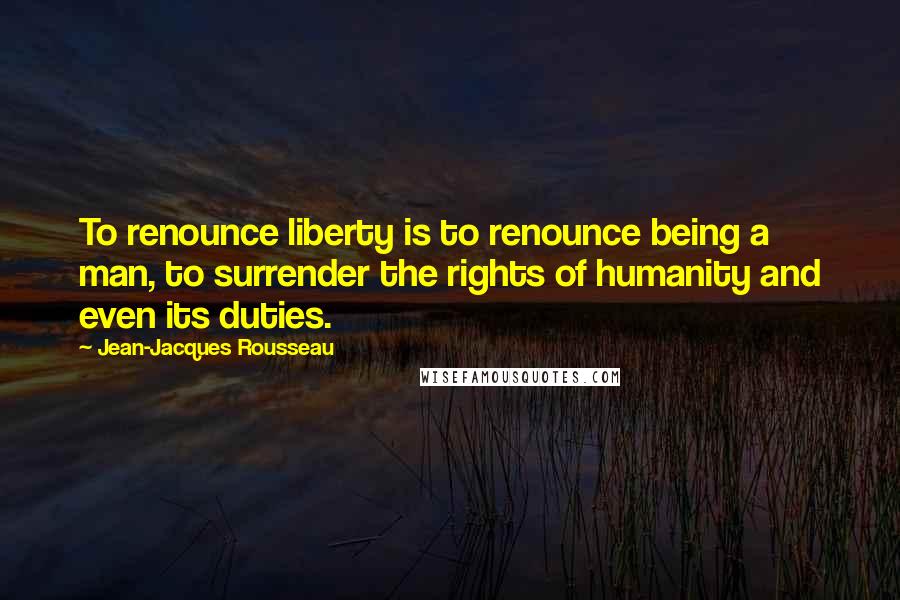 Jean-Jacques Rousseau Quotes: To renounce liberty is to renounce being a man, to surrender the rights of humanity and even its duties.