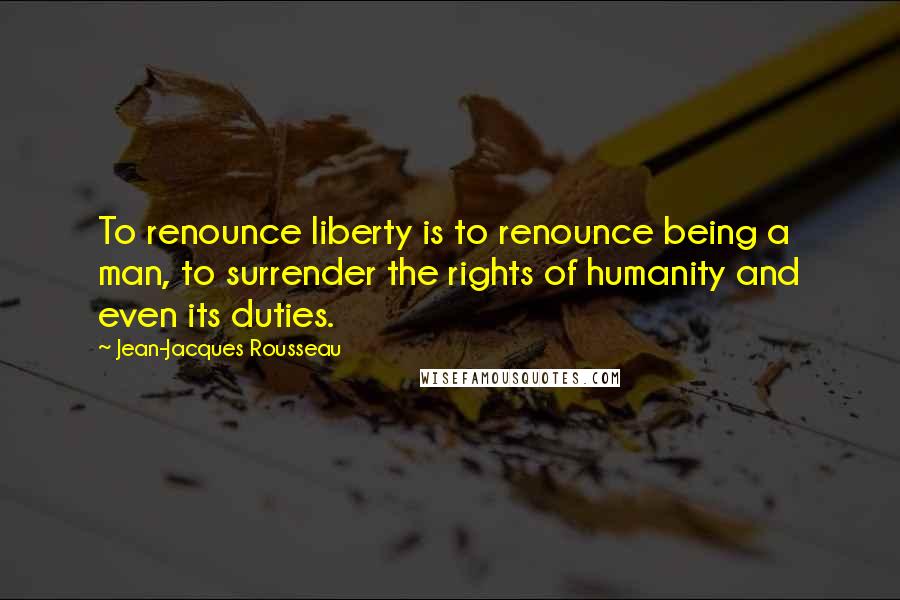 Jean-Jacques Rousseau Quotes: To renounce liberty is to renounce being a man, to surrender the rights of humanity and even its duties.