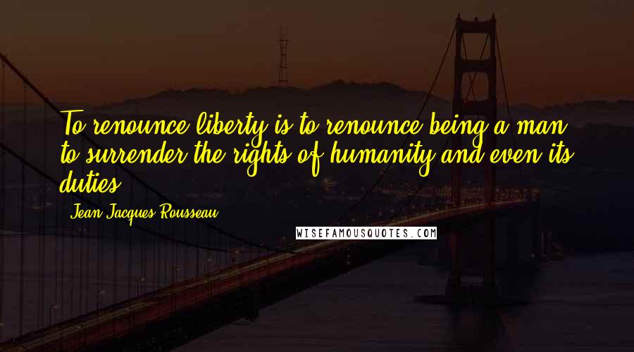 Jean-Jacques Rousseau Quotes: To renounce liberty is to renounce being a man, to surrender the rights of humanity and even its duties.