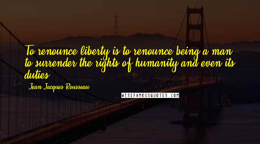 Jean-Jacques Rousseau Quotes: To renounce liberty is to renounce being a man, to surrender the rights of humanity and even its duties.