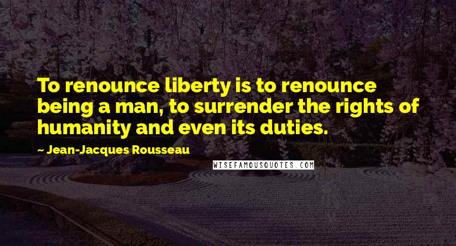 Jean-Jacques Rousseau Quotes: To renounce liberty is to renounce being a man, to surrender the rights of humanity and even its duties.