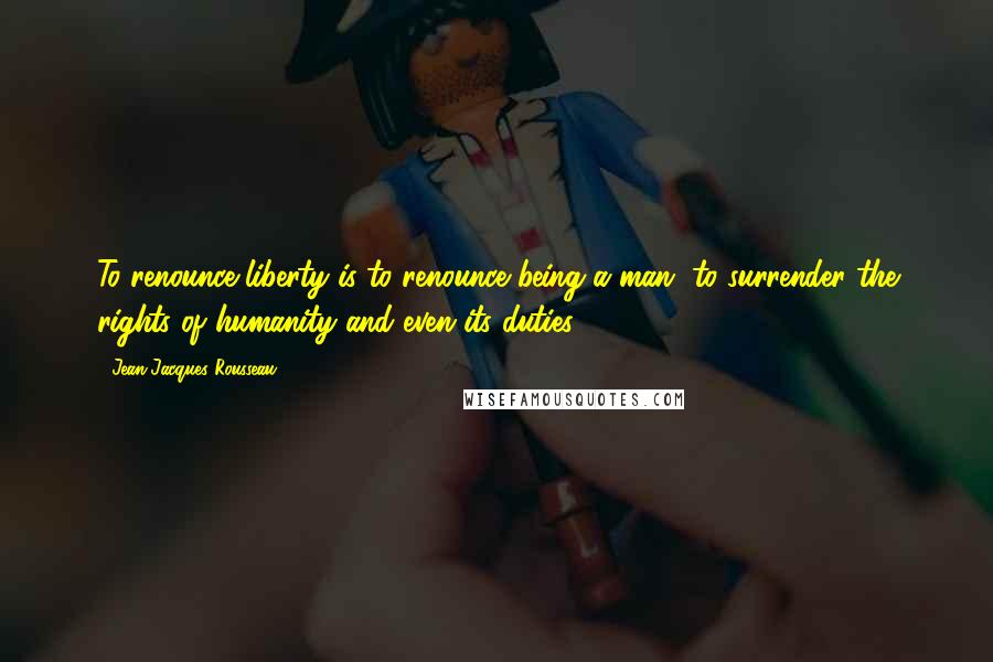 Jean-Jacques Rousseau Quotes: To renounce liberty is to renounce being a man, to surrender the rights of humanity and even its duties.