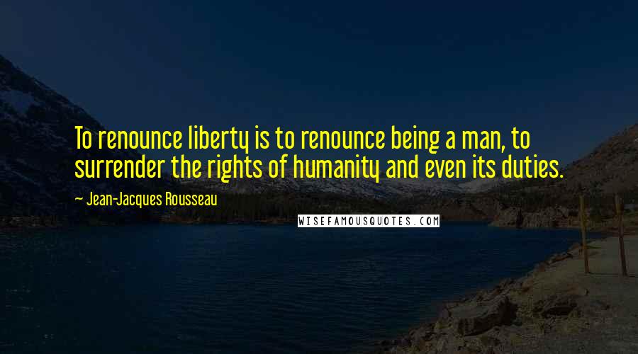 Jean-Jacques Rousseau Quotes: To renounce liberty is to renounce being a man, to surrender the rights of humanity and even its duties.