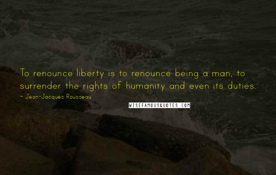 Jean-Jacques Rousseau Quotes: To renounce liberty is to renounce being a man, to surrender the rights of humanity and even its duties.