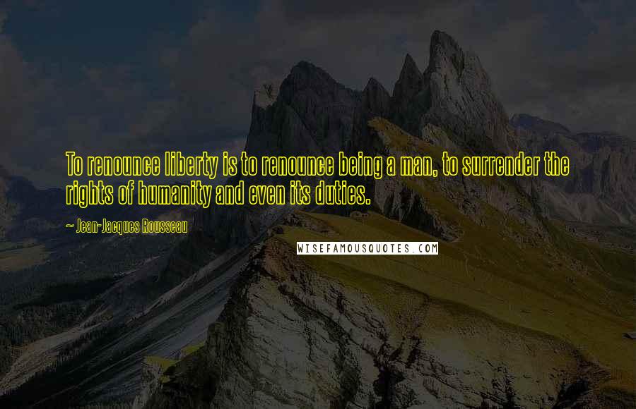 Jean-Jacques Rousseau Quotes: To renounce liberty is to renounce being a man, to surrender the rights of humanity and even its duties.