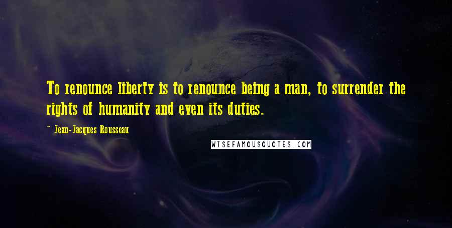 Jean-Jacques Rousseau Quotes: To renounce liberty is to renounce being a man, to surrender the rights of humanity and even its duties.