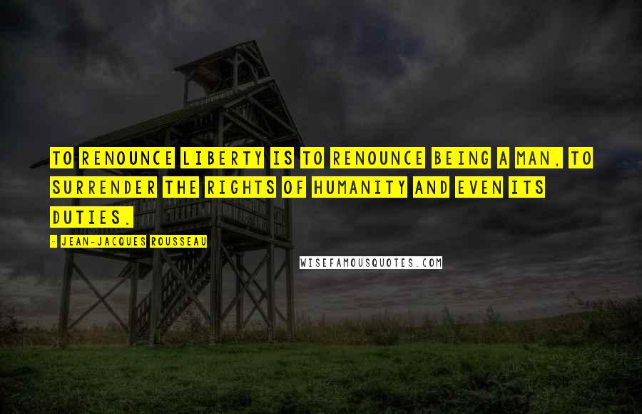 Jean-Jacques Rousseau Quotes: To renounce liberty is to renounce being a man, to surrender the rights of humanity and even its duties.