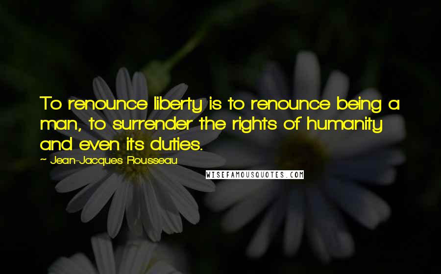 Jean-Jacques Rousseau Quotes: To renounce liberty is to renounce being a man, to surrender the rights of humanity and even its duties.