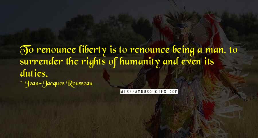 Jean-Jacques Rousseau Quotes: To renounce liberty is to renounce being a man, to surrender the rights of humanity and even its duties.