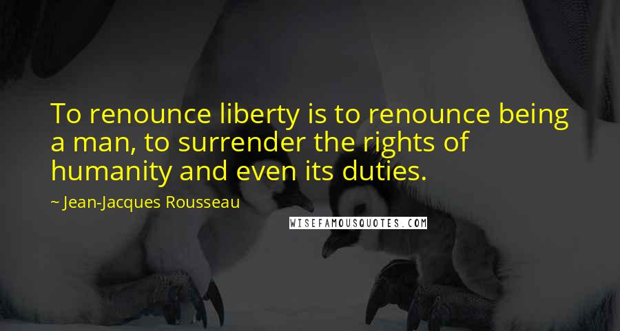 Jean-Jacques Rousseau Quotes: To renounce liberty is to renounce being a man, to surrender the rights of humanity and even its duties.