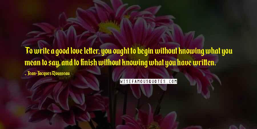 Jean-Jacques Rousseau Quotes: To write a good love letter, you ought to begin without knowing what you mean to say, and to finish without knowing what you have written.