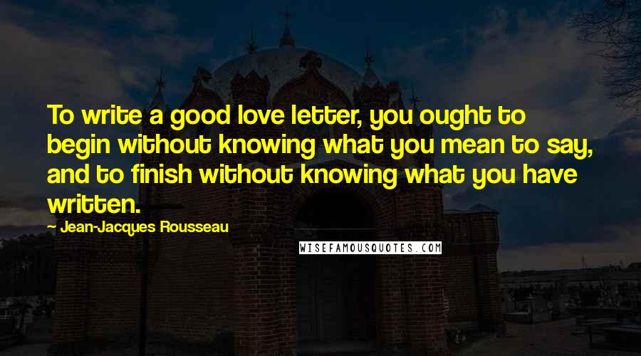 Jean-Jacques Rousseau Quotes: To write a good love letter, you ought to begin without knowing what you mean to say, and to finish without knowing what you have written.