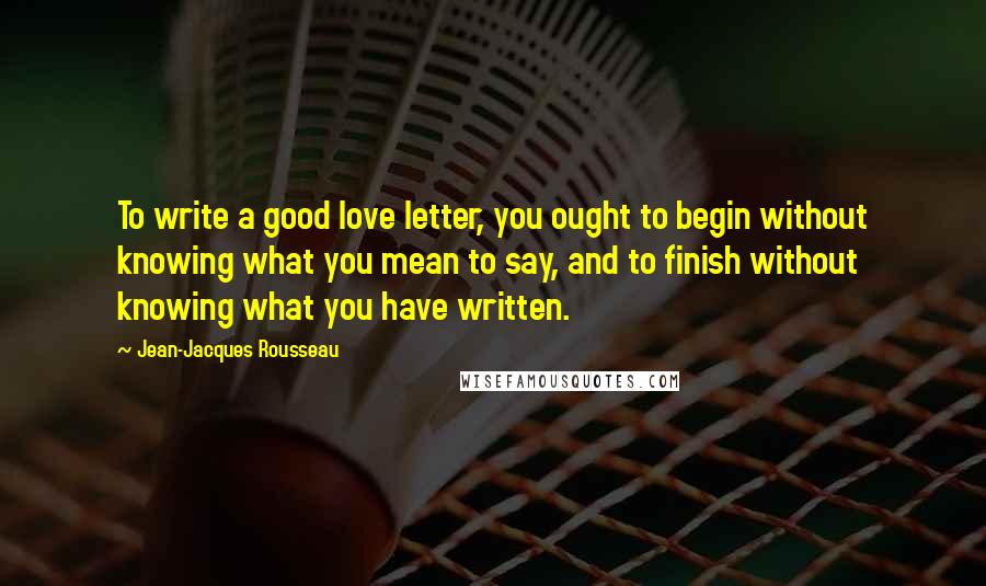 Jean-Jacques Rousseau Quotes: To write a good love letter, you ought to begin without knowing what you mean to say, and to finish without knowing what you have written.