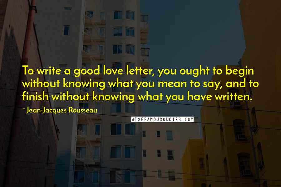 Jean-Jacques Rousseau Quotes: To write a good love letter, you ought to begin without knowing what you mean to say, and to finish without knowing what you have written.