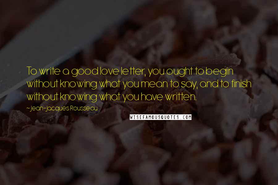 Jean-Jacques Rousseau Quotes: To write a good love letter, you ought to begin without knowing what you mean to say, and to finish without knowing what you have written.