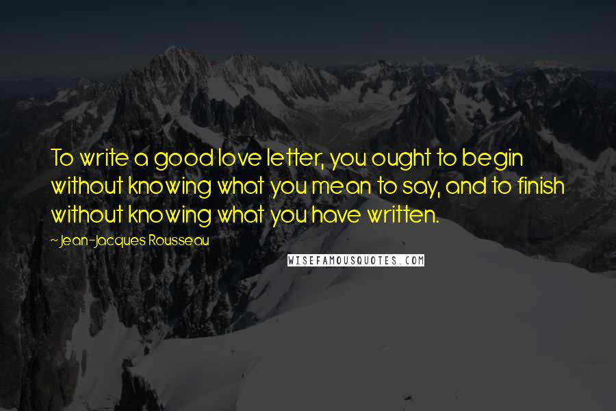 Jean-Jacques Rousseau Quotes: To write a good love letter, you ought to begin without knowing what you mean to say, and to finish without knowing what you have written.