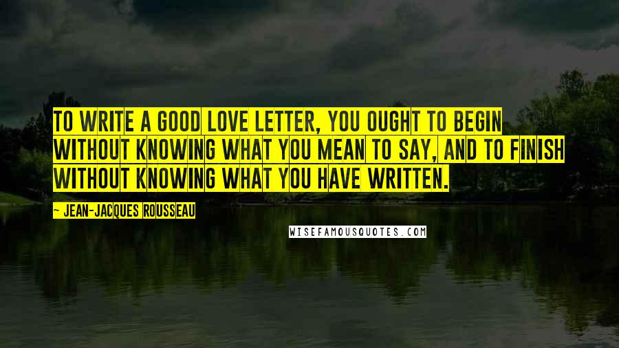 Jean-Jacques Rousseau Quotes: To write a good love letter, you ought to begin without knowing what you mean to say, and to finish without knowing what you have written.