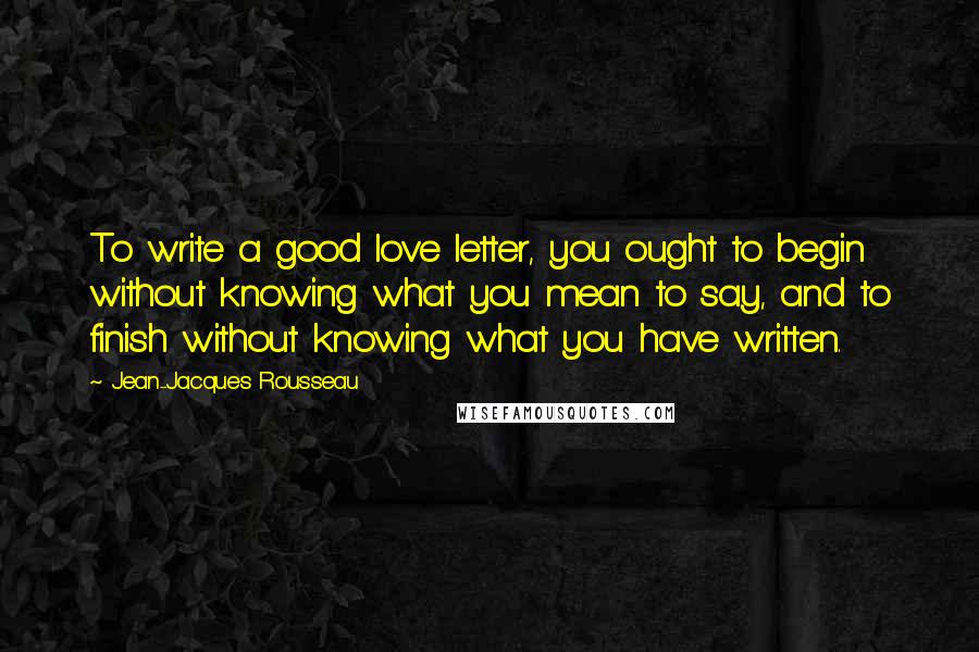 Jean-Jacques Rousseau Quotes: To write a good love letter, you ought to begin without knowing what you mean to say, and to finish without knowing what you have written.