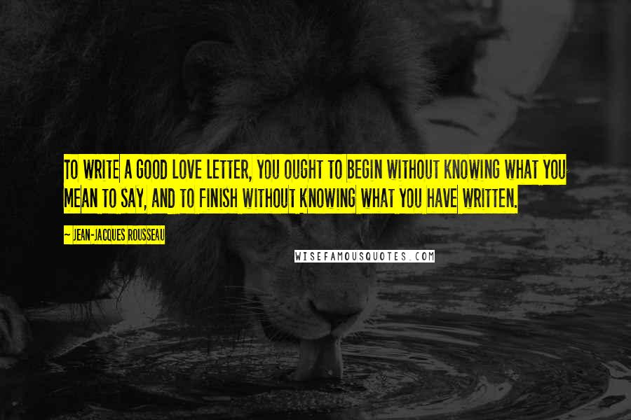Jean-Jacques Rousseau Quotes: To write a good love letter, you ought to begin without knowing what you mean to say, and to finish without knowing what you have written.