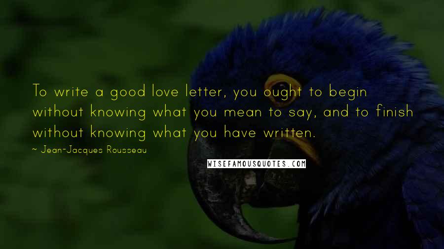 Jean-Jacques Rousseau Quotes: To write a good love letter, you ought to begin without knowing what you mean to say, and to finish without knowing what you have written.