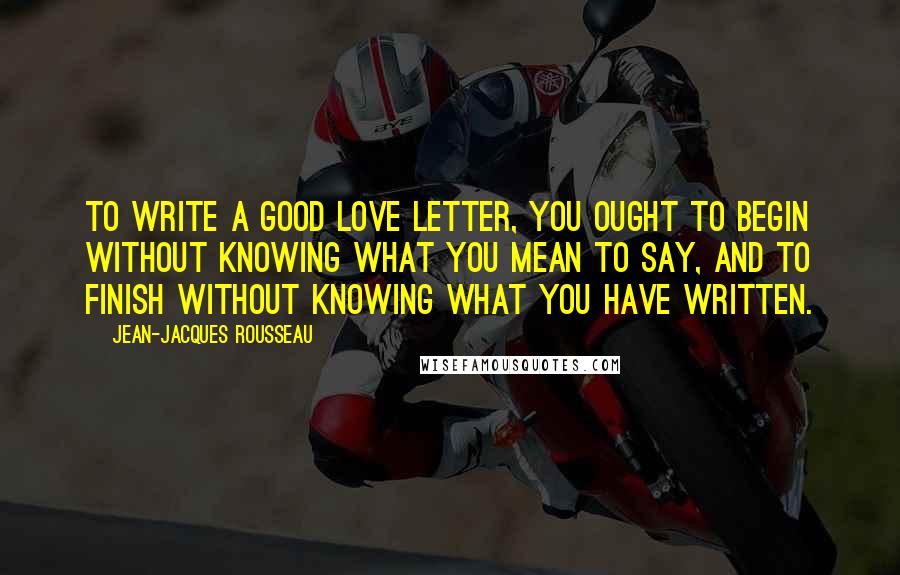 Jean-Jacques Rousseau Quotes: To write a good love letter, you ought to begin without knowing what you mean to say, and to finish without knowing what you have written.