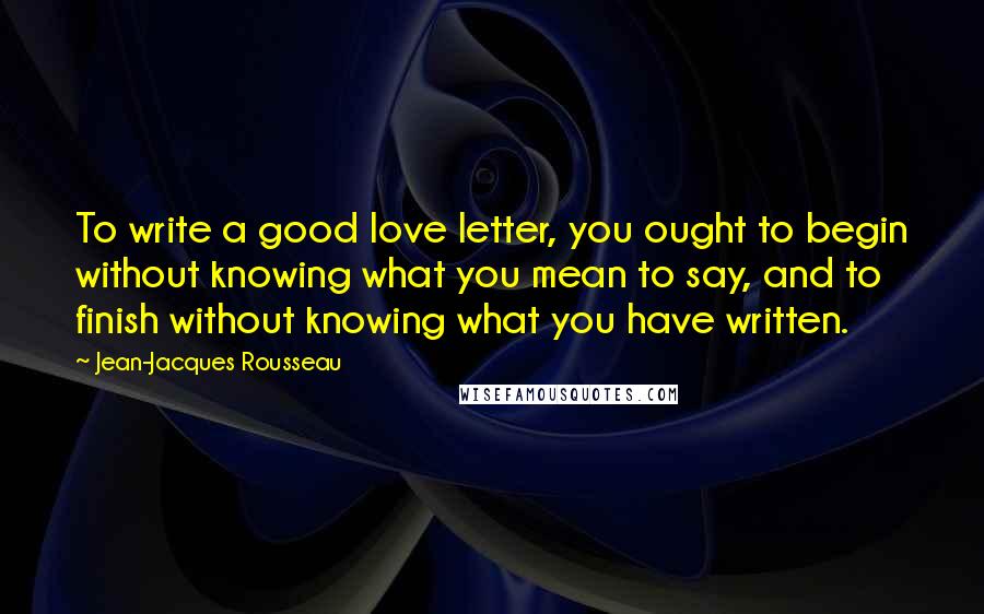 Jean-Jacques Rousseau Quotes: To write a good love letter, you ought to begin without knowing what you mean to say, and to finish without knowing what you have written.