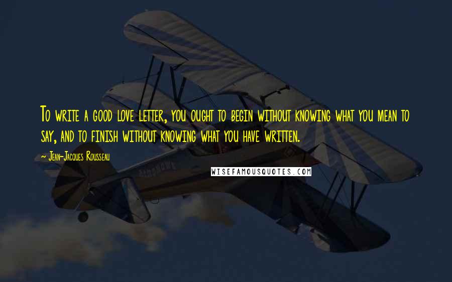 Jean-Jacques Rousseau Quotes: To write a good love letter, you ought to begin without knowing what you mean to say, and to finish without knowing what you have written.