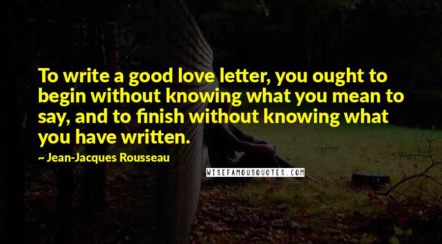 Jean-Jacques Rousseau Quotes: To write a good love letter, you ought to begin without knowing what you mean to say, and to finish without knowing what you have written.