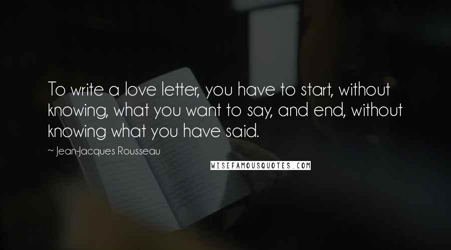 Jean-Jacques Rousseau Quotes: To write a love letter, you have to start, without knowing, what you want to say, and end, without knowing what you have said.