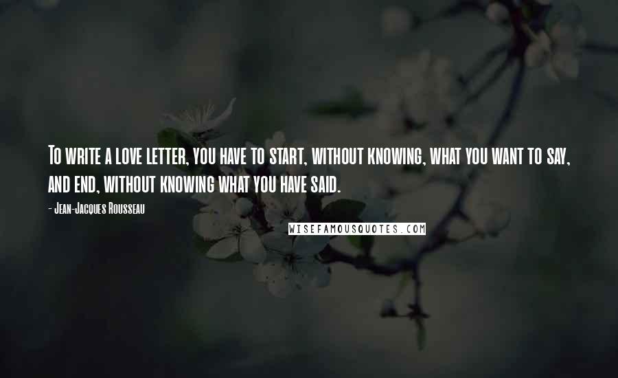 Jean-Jacques Rousseau Quotes: To write a love letter, you have to start, without knowing, what you want to say, and end, without knowing what you have said.