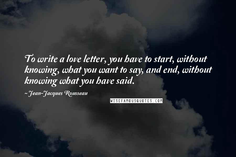 Jean-Jacques Rousseau Quotes: To write a love letter, you have to start, without knowing, what you want to say, and end, without knowing what you have said.