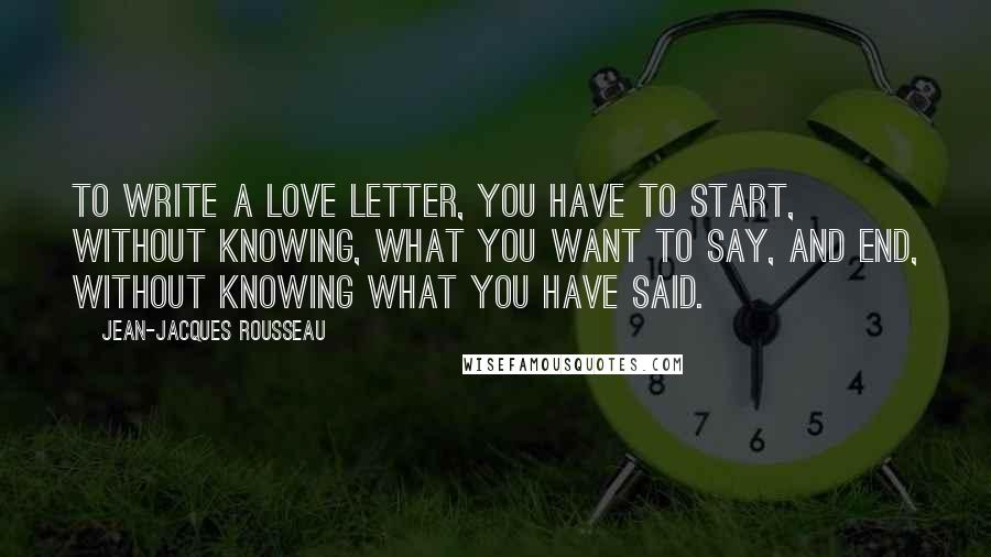 Jean-Jacques Rousseau Quotes: To write a love letter, you have to start, without knowing, what you want to say, and end, without knowing what you have said.