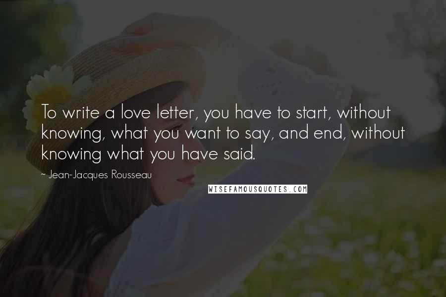 Jean-Jacques Rousseau Quotes: To write a love letter, you have to start, without knowing, what you want to say, and end, without knowing what you have said.