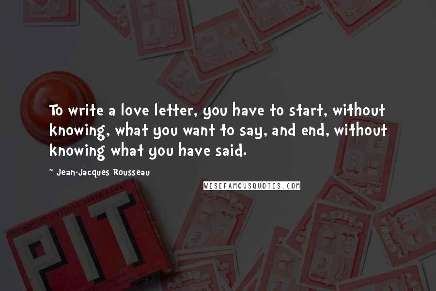 Jean-Jacques Rousseau Quotes: To write a love letter, you have to start, without knowing, what you want to say, and end, without knowing what you have said.