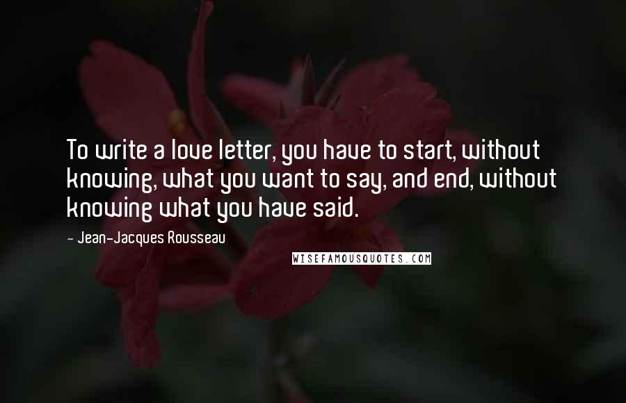 Jean-Jacques Rousseau Quotes: To write a love letter, you have to start, without knowing, what you want to say, and end, without knowing what you have said.