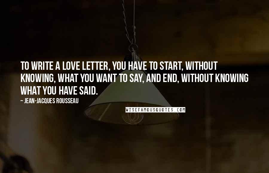 Jean-Jacques Rousseau Quotes: To write a love letter, you have to start, without knowing, what you want to say, and end, without knowing what you have said.