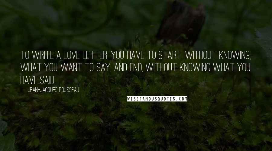 Jean-Jacques Rousseau Quotes: To write a love letter, you have to start, without knowing, what you want to say, and end, without knowing what you have said.