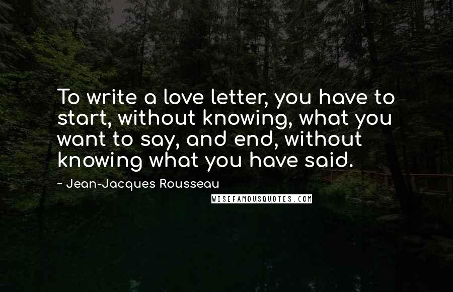 Jean-Jacques Rousseau Quotes: To write a love letter, you have to start, without knowing, what you want to say, and end, without knowing what you have said.