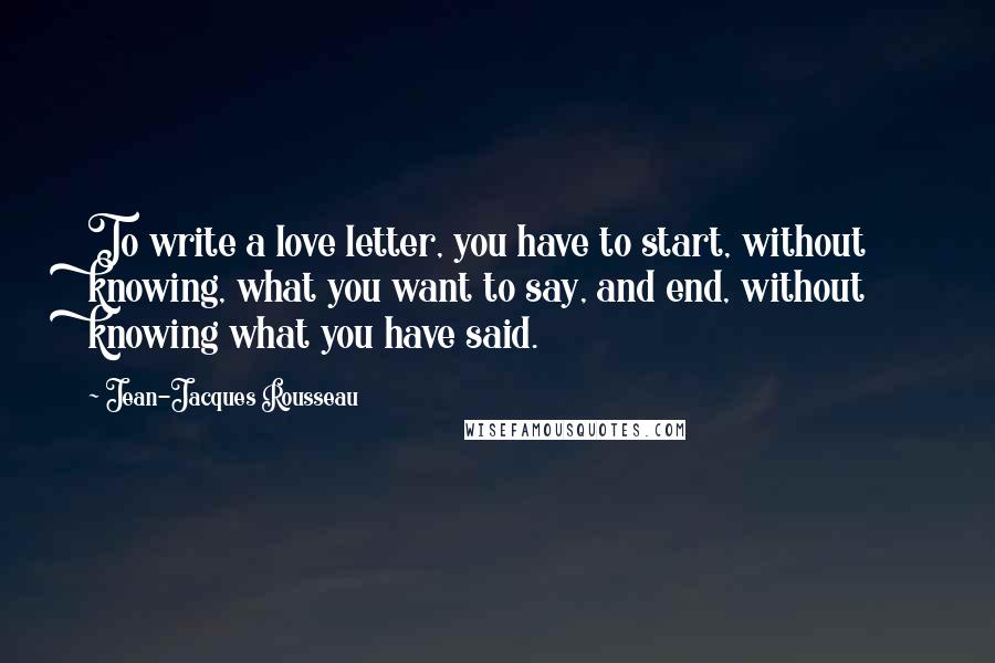 Jean-Jacques Rousseau Quotes: To write a love letter, you have to start, without knowing, what you want to say, and end, without knowing what you have said.